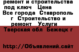 ремонт и строительства под ключ › Цена ­ 1 000 - Все города, Ставрополь г. Строительство и ремонт » Услуги   . Тверская обл.,Бежецк г.